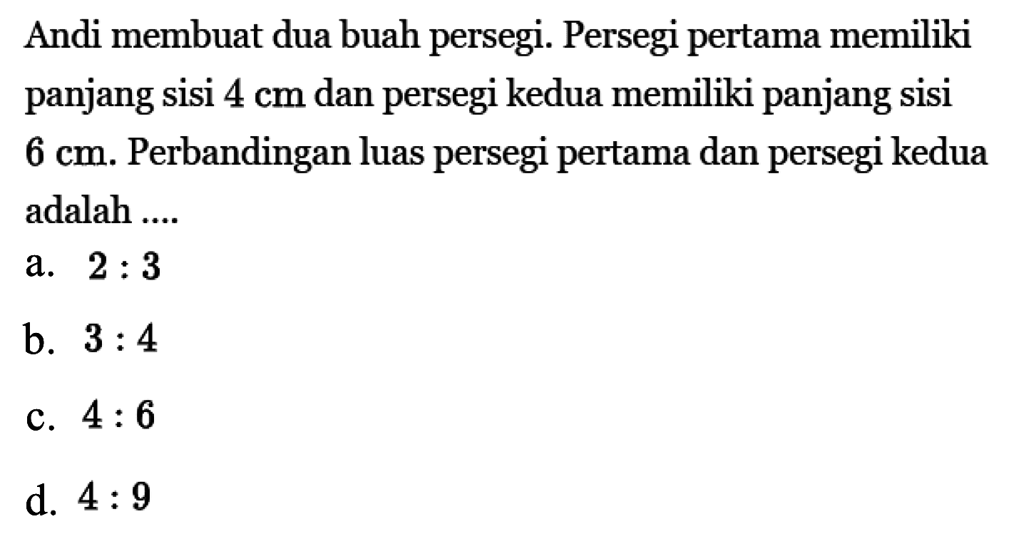 Andi membuat dua buah persegi. Persegi pertama memiliki panjang sisi 4 cm dan persegi kedua memiliki panjang sisi 6 cm. Perbandingan luas persegi pertama dan persegi kedua adalah ....