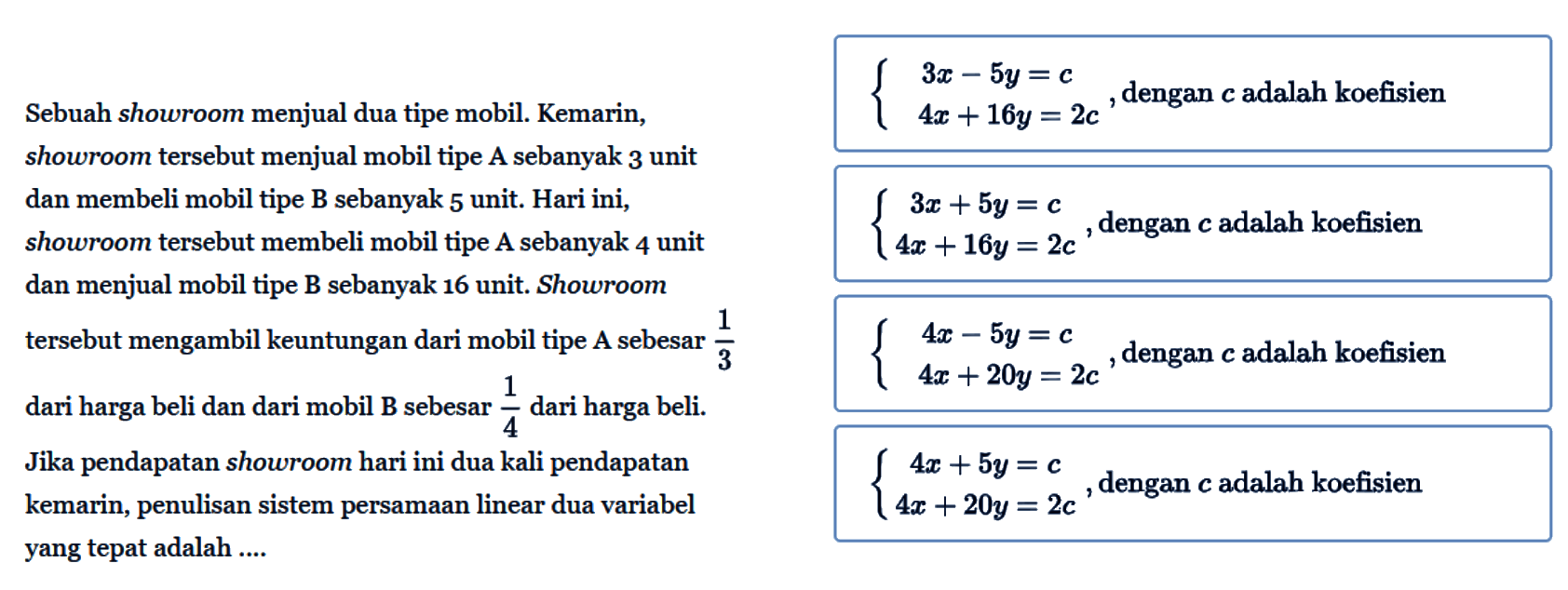 Sebuah showroom menjual dua tipe mobil. Kemarin,
showroom tersebut menjual mobil tipe A sebanyak 3 unit
dan membeli mobil tipe B sebanyak 5 unit. Hari ini,
showroom tersebut membeli mobil tipe A sebanyak 4 unit
dan menjual mobil tipe B sebanyak 16 unit. Showroom
tersebut mengambil keuntungan dari mobil tipe A sebesar
1/3 dari harga beli dan dari mobil B sebesar 1/4 dari harga beli.
Jika pendapatan showroom hari ini dua kali pendapatan
kemarin, penulisan sistem persamaan linear dua variabel
yang tepat adalah ...