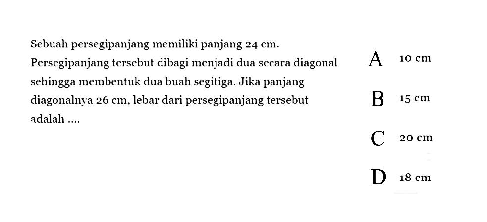 Sebuah persegipanjang memiliki panjang 24 cm. Persegipanjang tersebut dibagi menjadi dua secara diagonal sehingga membentuk dua buah segitiga. Jika panjang diagonalnya 26 cm, lebar dari persegipanjang tersebut adalah .... 