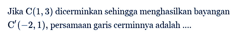 Jika C(1,3) dicerminkan sehingga menghasilkan bayangan C'(-2,1), persamaan garis cerminnya adalah ....