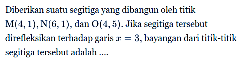 Diberikan suatu segitiga yang dibangun oleh titik M(4,1),N(6,1) , dan O(4,5) . Jika segitiga tersebut direfleksikan terhadap garis x=3, bayangan dari titik-titik segitiga tersebut adalah