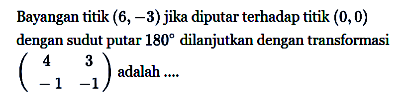 Bayangan titik (6,-3) jika diputar terhadap titik (0,0) dengan sudut putar 180 dilanjutkan dengan transformasi (4 3 -1 -1) adalah ...