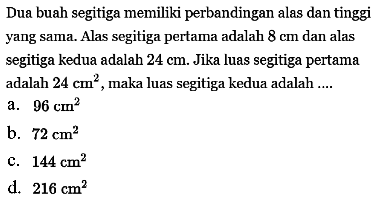 Dua buah segitiga memiliki perbandingan alas dan tinggi yang sama. Alas segitiga pertama adalah 8 cm  dan alas segitiga kedua adalah  24 cm. Jika luas segitiga pertama adalah  24 cm^2 , maka luas segitiga kedua adalah ....