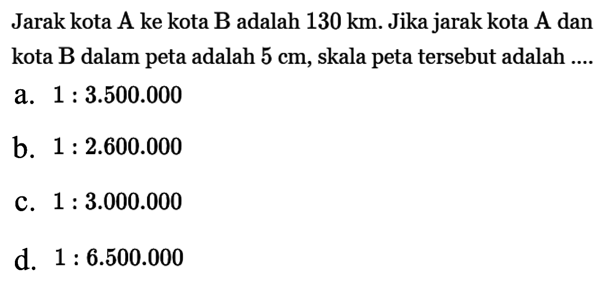 Jarak kota A ke kota B adalah  130 km. Jika jarak kota A dan kota B dalam peta adalah  5 cm, skala peta tersebut adalah ....a.  1:3.500.000 b.  1:2.600.000 c.  1:3.000.000 d.  1:6.500.000 