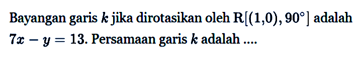 Bayangan garis k jika dirotasikan oleh R[(1, 0), 90] adalah 7x-y=13. Persamaan garis k adalah ....