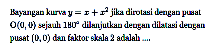 Bayangan kurva y=x+x^2 jika dirotasi dengan pusat O(0,0) sejauh 180 dilanjutkan dengan dilatasi dengan pusat (0,0) dan faktor skala 2 adalah...