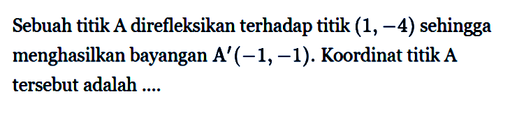 Sebuah titik A direfleksikan terhadap titik (1, -4) sehingga menghasilkan bayangan A' (-1, -1). Koordinat titik A tersebut adalah ...