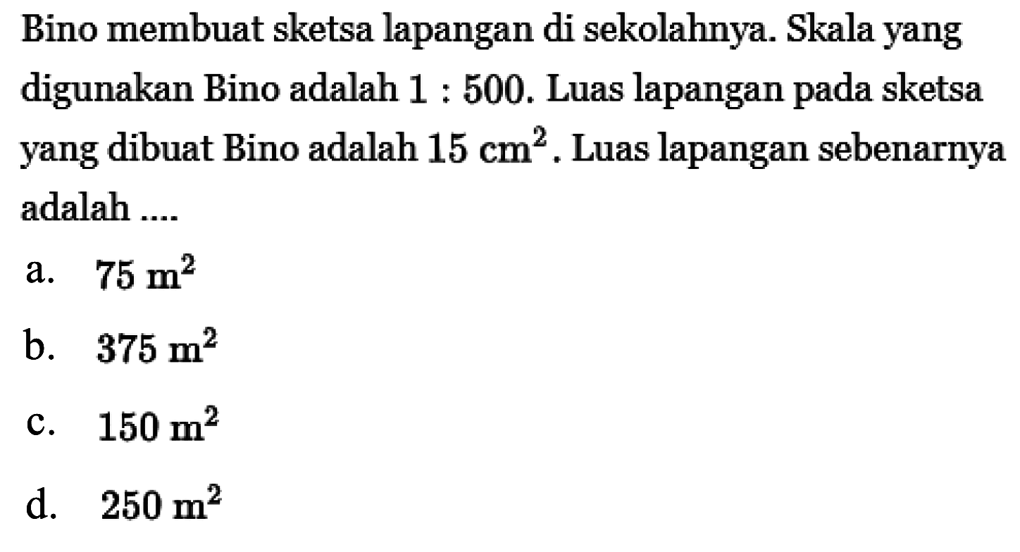 Bino membuat sketsa lapangan di sekolahnya. Skala yang digunakan Bino adalah  1: 500 . Luas lapangan pada sketsa yang dibuat Bino adalah  15 cm^2 . Luas lapangan sebenarnya adalah ....