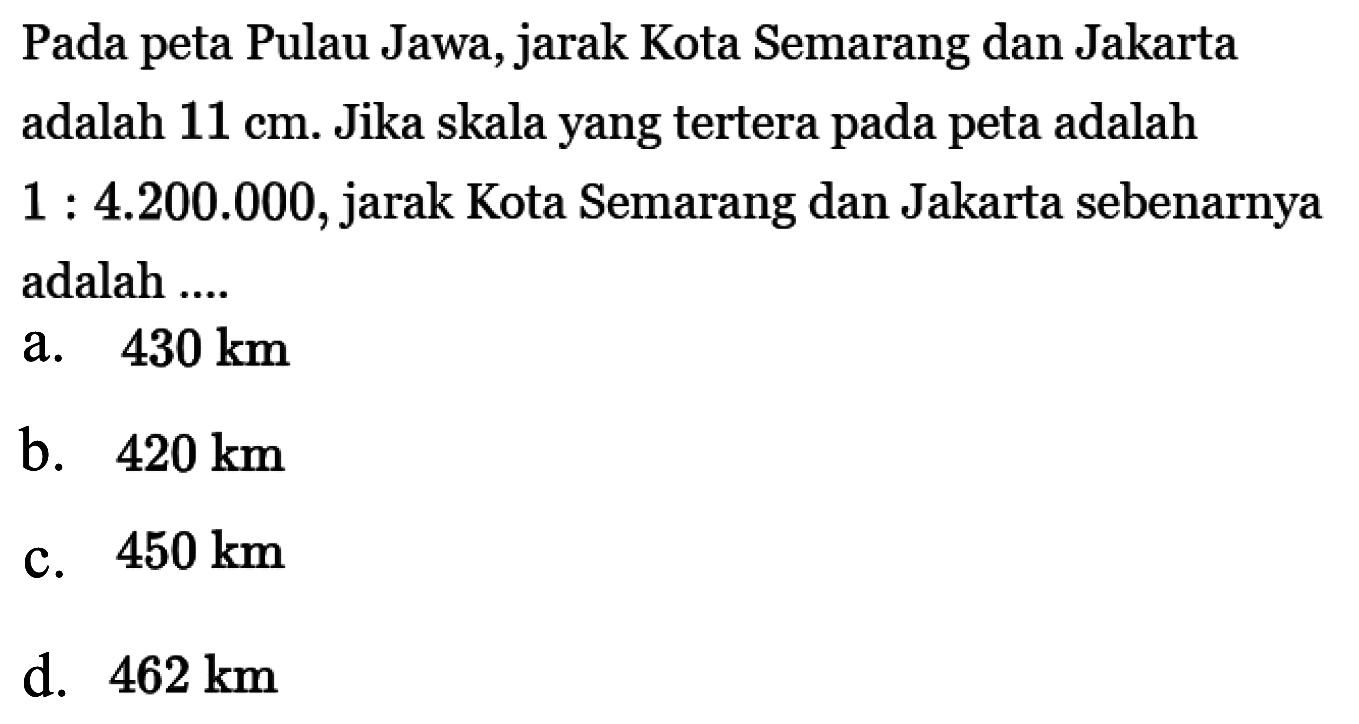 Pada peta Pulau Jawa, jarak Kota Semarang dan Jakarta adalah  11 cm . Jika skala yang tertera pada peta adalah  1:4.200.000 , jarak Kota Semarang dan Jakarta sebenarnya adalah ....