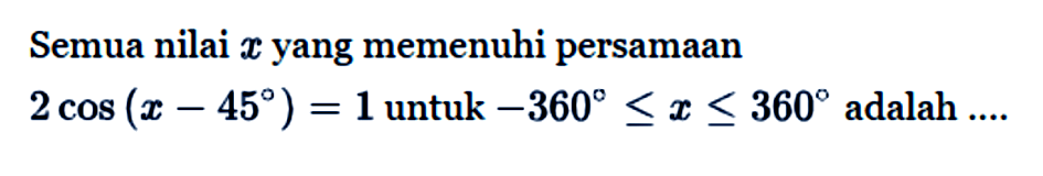 Semua nilai x yang memenuhi persamaan 2 cos(x-45) = 1 untuk -360<=x<=360 adalah....