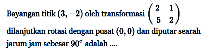 Bayangan titik (3,-2) oleh transformasi (2 1 5 2) dilanjutkan rotasi dengan pusat (0,0) dan diputar searah jarum jam sebesar 90 adalah .....