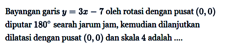 Bayangan garis y = 3x-7 oleh rotasi dengan pusat (0,0) diputar 180 searah jarum jam, kemudian dilanjutkan dilatasi dengan pusat (0, 0) dan skala 4 adalah ...