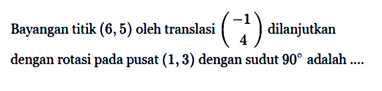 Bayangan titik (6, 5) oleh translasi (-1 4) dilanjutkan dengan rotasi pada pusat (1, 3) dengan sudut 90 adalah ....