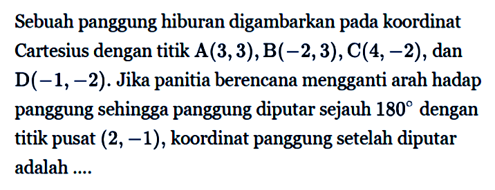 Sebuah panggung hiburan digambarkan pada koordinat Cartesius dengan titik  A(3,3), B(-2,3), C(4,-2) , dan  D(-1,-2) . Jika panitia berencana mengganti arah hadap panggung sehingga panggung diputar sejauh  180  dengan titik pusat  (2,-1) , koordinat panggung setelah diputar adalah  .... 