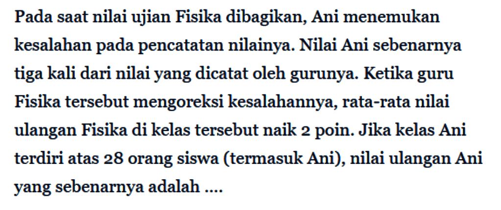 Pada saat nilai ujian Fisika dibagikan, Ani menemukan kesalahan pada pencatatan nilainya. Nilai Ani sebenarnya tiga kali dari nilai yang dicatat oleh gurunya. Ketika guru Fisika tersebut mengoreksi kesalahannya, rata-rata nilai ulangan Fisika di kelas tersebut naik 2 poin. Jika kelas Ani terdiri atas 28 orang siswa (termasuk Ani), nilai ulangan Ani yang sebenarnya adalah .... 