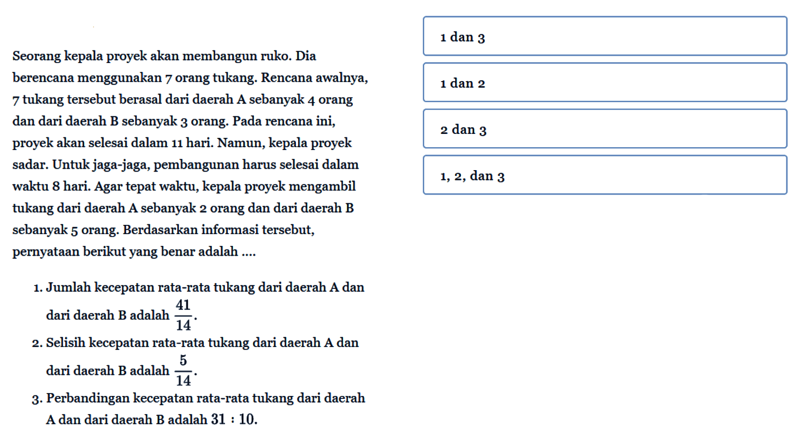 Seorang kepala proyek akan membangun ruko. Dia berencana menggunakan 7 orang tukang. Rencana awalnya, 7 orang tukang tersebut berasal dari daerah A dan sebanyak 4 orang dan dari daerah B sebanyak 3 orang. Pada rencana ini, proyek akan selesai dalam 11 hari. Namun, kepala proyek sadar. Untuk jaga-jaga, pembangunan harus selesai dalam waktu 8 hari. Agar tepat waktu, kepala proyek mengambil tukang dari daerah A sebanyak 2 orang dan dari daerah B sebanyak 5 orang. Berdasarkan informasi tersebut, pernyataan berikut yang benar adalah.... 1. Jumlah kecepatan rata-rata tukang dari daerah A dan dari daerah B adalah 41/14. 2. Selisih kecepatan rata-rata tukang dari daerah A dan dari daerah B adalah 5/14. 3. Perbandingan kecepatan rata-rata tukang dari daerah A dan dari daerah B adalah 31 : 10.