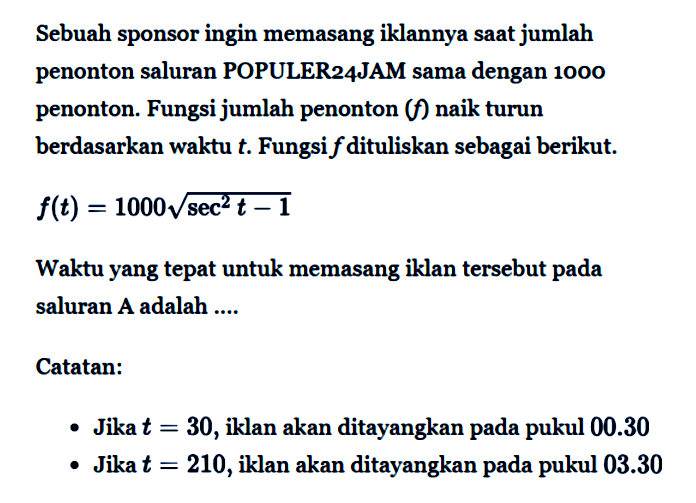 Sebuah sponsor ingin memasang iklannya saat jumlah penonton saluran POPULER24JAM sama dengan 1000 penonton. Fungsi jumlah penonton (f)  naik turun berdasarkan waktu t. Fungsi f dituliskan sebagai berikut.
f(t) = 1000 akar(sec^2 t - 1)
Waktu yang tepat untuk memasang iklan tersebut pada saluran A adalah...
Catatan 
- Jika t = 30, iklan akan ditayangkan pada pukul 00.30
- Jika t = 210, iklan akan ditayangkan pada pukul 03.30