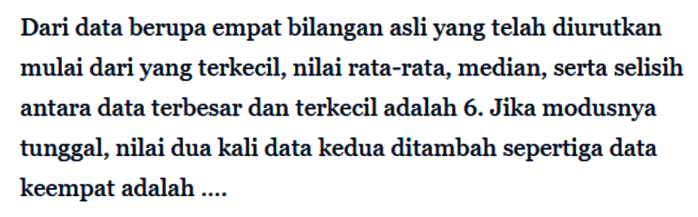 Dari data berupa empat bilangan asli yang telah diurutkan mulai dari yang terkecil, nilai rata-rata, median, serta selisih antara data terbesar dan terkecil adalah 6. Jika modusnya tunggal, nilai dua kali data kedua ditambah sepertiga data keempat adalah ....