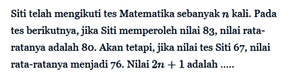 Siti telah mengikuti tes Matematika sebanyak n kali. Pada tes berikutnya, jika Siti memperoleh nilai 83, nilai rata-ratanya adalah 80. Akan tetapi, jika nilai tes Siti 67, nilai rata-ratanya menjadi 76. Nilai 2n+1 adalah .....