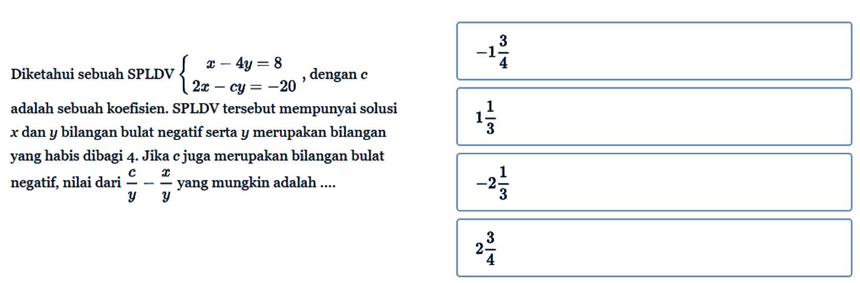 Diketahui sebuah SPLDV x-4y=8 2x-cy=-20 dengan c adalah sebuah koefisien. SPLDV tersebut mempunyai solusi x dan y bilangan bulat negatif serta y merupakan bilangan yang habis dibagi 4. Jika c juga merupakan bilangan bulat negatif, nilai dari c/y-x/y yang mungkin adalah ....