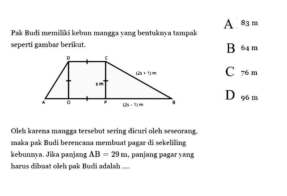 Pak Budi memiliki kebun mangga yang bentuknya tampak seperti gambar berikut. 
D C s m (2s + 1) m A O P (2s - 1) m 
Oleh karena mangga tersebut sering dicuri oleh seseorang, maka pak Budi berencana membuat pagar di sekeliling kebunnya. Jika panjang AB = 29 m, panjang pagar yang harus dibuat oleh pak Budi adalah ....