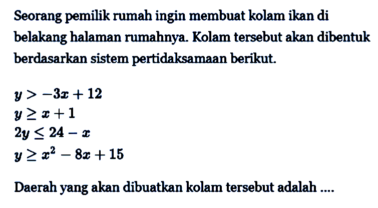 Seorang pemilik rumah ingin membuat kolam ikan di belakang halaman rumahnya. Kolam tersebut akan dibentuk berdasarkan sistem pertidaksamaan berikut y> -3x + 12 y>=x+1 2y <= 24 -x y >x^2-8x + 15 Daerah yang akan dibuatkan kolam tersebut adalah