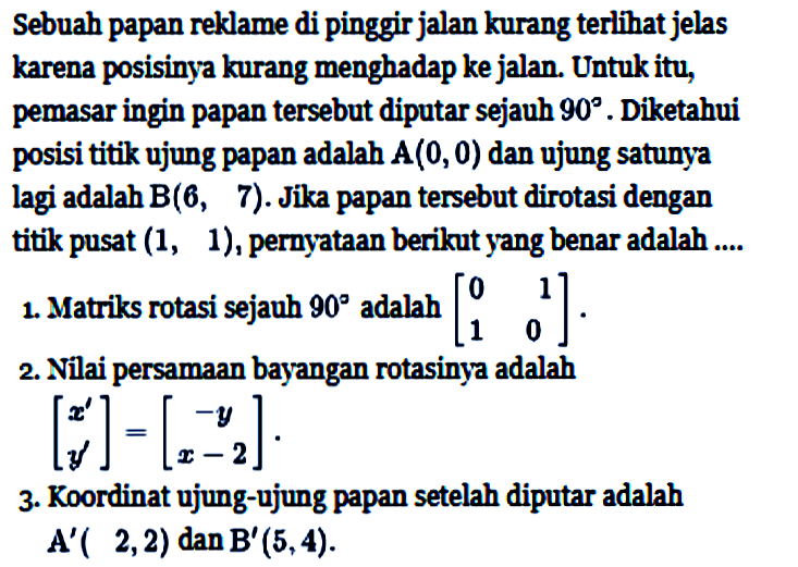 Sebuah papan reklame di pinggir jalan kurang terlihat jelas karena posisinya kurang menghadap ke jalan. Untuk itu, pemasar ingin papan tersebut diputar sejauh 90. Diketahui posisi titik ujung papan adalah A(0,0) dan ujung satunya lagi adalah B(6,7). Jika papan tersebut dirotasi dengan titik pusat (1,1), pernyataan berikut yang benar adalah .... 1. Matriks rotasi sejauh 90 adalah [0 1 1 0]. 2. Nilai persamaan bayangan rotasinya adalah [x' y']=[-y x-2]. 3. Koordinat ujung-ujung papan setelah diputar adalah A'(2,2) dan B'(5,4).