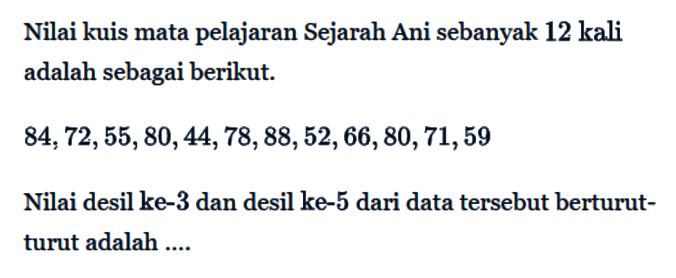 Nilai kuis mata pelajaran Sejarah Ani sebanyak 12 kali adalah sebagai berikut. 
84, 72, 55, 80, 44, 78, 88, 52, 66, 80, 71, 59 
Nilai desil ke-3 dan desil ke-5 dari data tersebut berturut-turut adalah ....