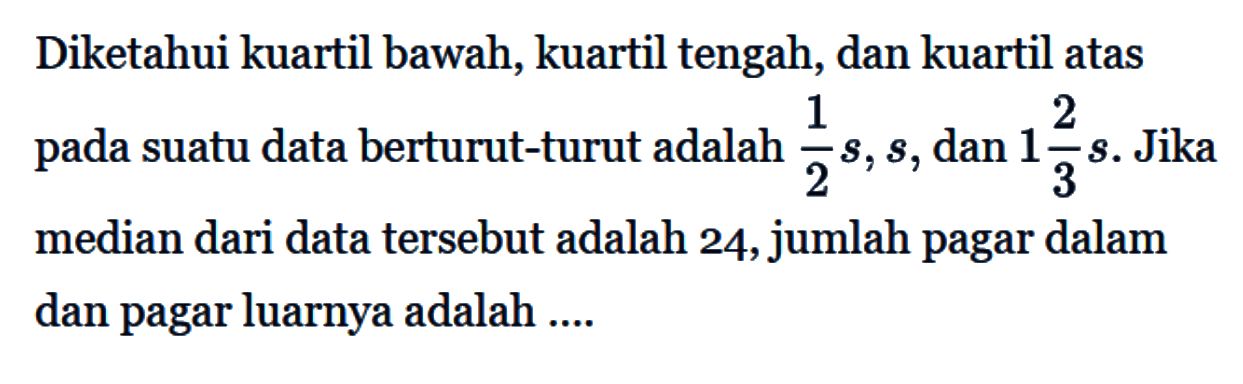 Diketahui kuartil bawah, kuartil tengah, dan kuartil atas pada suatu data berturut-turut adalah 1/2 s, s, dan 1 2/3 s. Jika median dari data tersebut adalah 24, jumlah pagar dalam dan pagar luarnya adalah....