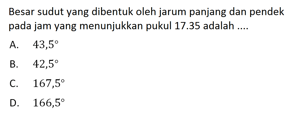 Besar sudut yang dibentuk oleh jarum panjang dan pendek pada jam yang menunjukkan pukul  17.35  adalah ....A.  43,5 B.  42,5 C.  167,5 D.  166,5 