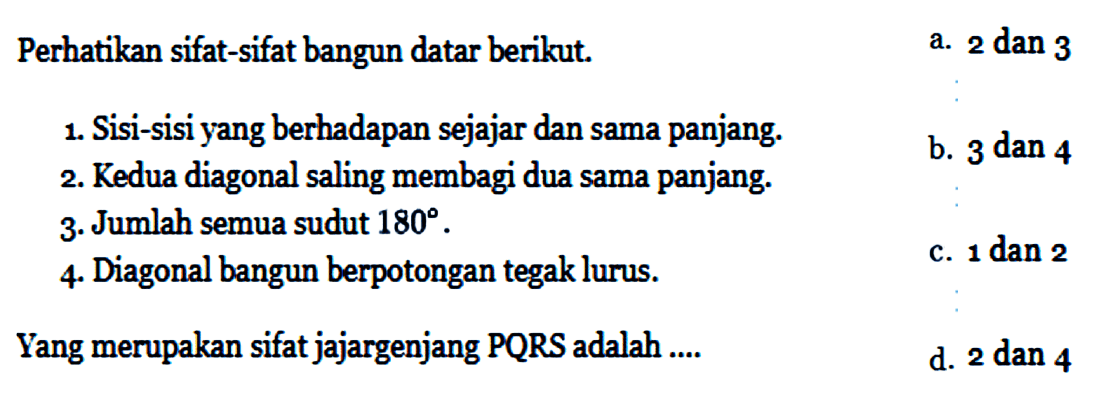 Perhatikan sifat-sifat bangun datar berikut.1. Sisi-sisi yang berhadapan sejajar dan sama panjang.2. Kedua diagonal saling membagi dua sama panjang.3. Jumlah semua sudut  180 .4. Diagonal bangun berpotongan tegak lurus.Yang merupakan sifat jajargenjang PQRS adalah ....