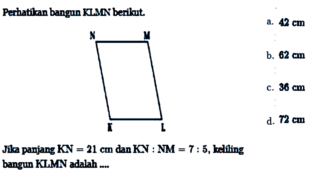 Perhatikan bangun KLMN berikut. N M K L Jika panjang KN=21 cm dan KN:NM=7:5, kelíling bangun KLMN adalah ....