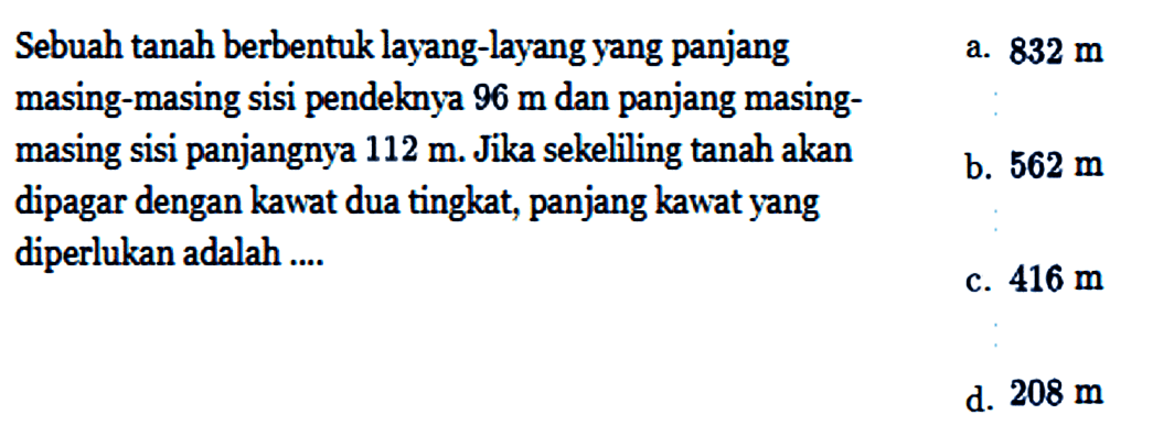 Sebuah tanah berbentuk layang-layang yang panjang masing-masing sisi pendeknya  96 m  dan panjang masingmasing sisi panjangnya  112 m . Jika sekeliling tanah akan dipagar dengan kawat dua tingkat, panjang kawat yang diperlukan adalah ....