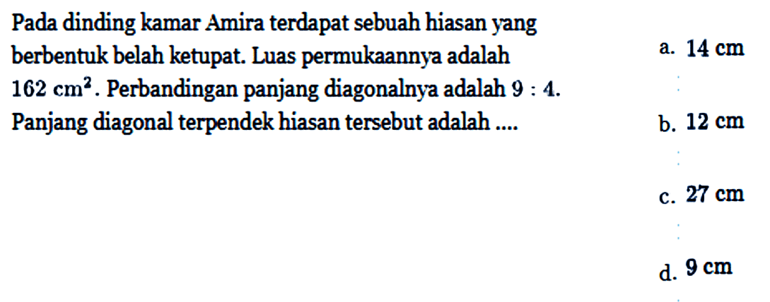 Pada dinding kamar Amira terdapat sebuah hiasan yang berbentuk belah ketupat. Luas permukaannya adalah 162 cm^2. Perbandingan panjang diagonalnya adalah 9:4. Panjang diagonal terpendek hiasan tersebut adalah ....