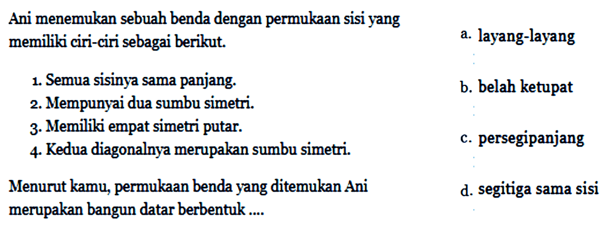 Ani menemukan sebuah benda dengan permukaan sisi yangmemiliki ciri-ciri sebagai berikut. l  1. Semua sisinya sama panjang.     a. layang-layang     2. Mempunyai dua sumbu simetri.     b. belah ketupat     3. Memiliki empat simetri putar.      4. Kedua diagonalnya merupakan sumbu simetri.     c. persegipanjang     Menurut kamu, permukaan benda yang ditemukan Ani     d. segitiga sama sisi     merupakan bangun datar berbentuk...    