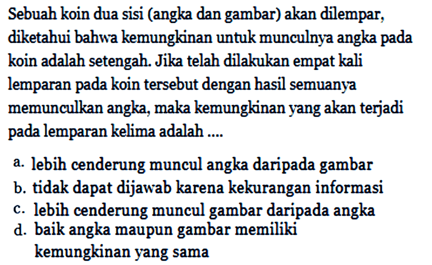 Sebuah koin dua sisi (angka dan gambar) akan dilempar, diketahui bahwa kemungkinan untuk munculnya angka pada koin adalah setengah. Jika telah dilakukan empat kali lemparan pada koin tersebut dengan hasil semuanya memunculkan angka, maka kemungkinan yang akan terjadi pada lemparan kelima adalah ....