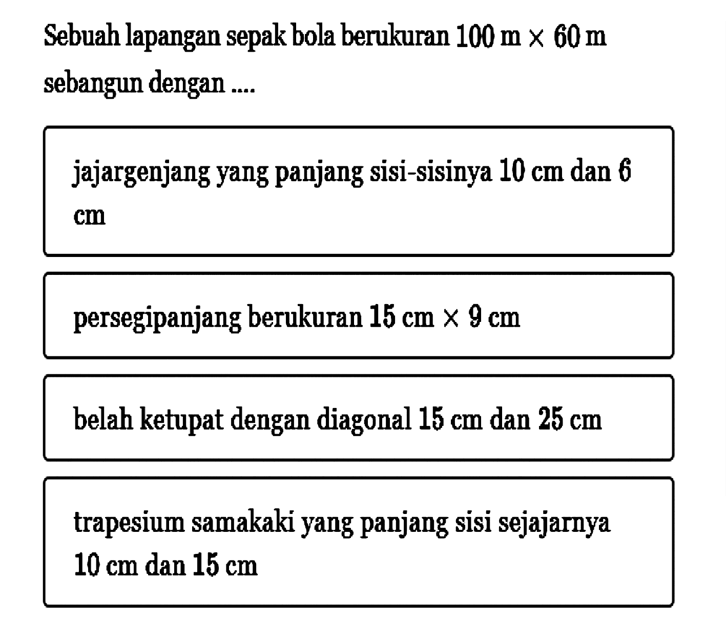 Sebuah lapangan sepak bola berukuran 100 m x 60 m sebangun dengan ....jajargenjang yang panjang sisi-sisinya 10 cm dan 6 cm persegipanjang berukuran 15 cm x 9 cmbelah ketupat dengan diagonal 15 cm dan 25 cm trapesium samakaki yang panjang sisi sejajarnya 10 cm dan 15 cm