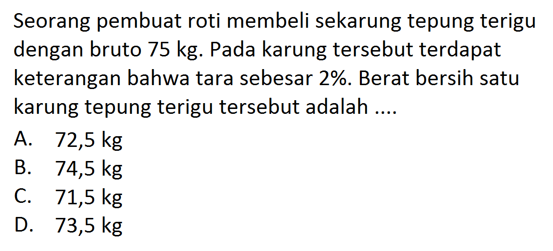 Seorang pembuat roti membeli sekarung tepung terigu dengan bruto 75 kg. Pada karung tersebut terdapat keterangan bahwa tara sebesar 2%. Berat bersih satu karung tepung terigu tersebut adalah....