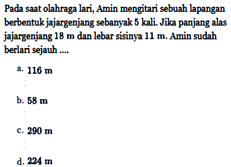 Pada saat olahraga lari, Amin mengitari sebuah lapangan berbentuk jajargenjang sebanyak 5 kali. Jika panjang alas jajargenjang 18 m dan lebar sisinya 11 m. Amin sudah berlari sejauh ....