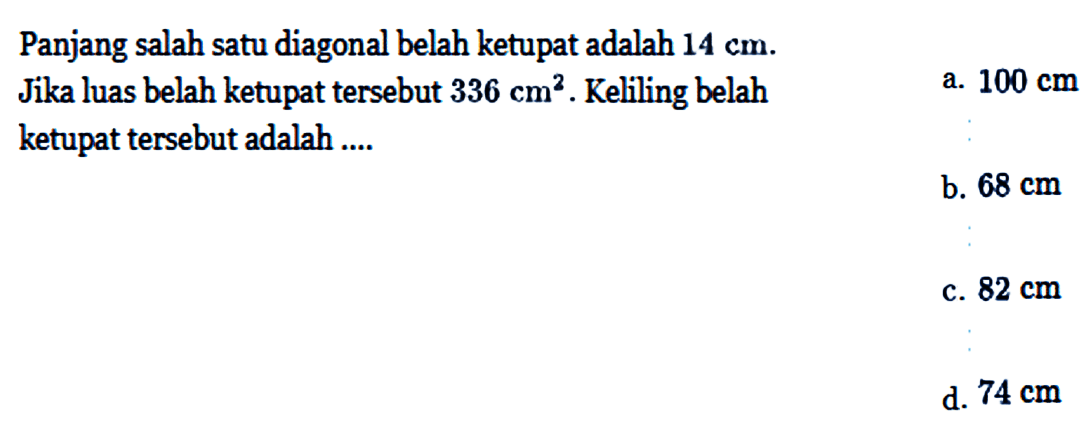 Panjang salah satu diagonal belah ketupat adalah 14 cm. Jika luas belah ketupat tersebut 336 cm^2. Keliling belah ketupat tersebut adalah ....a. 100 cm  b. 68 cm c. 82 cm d. 74 cm 