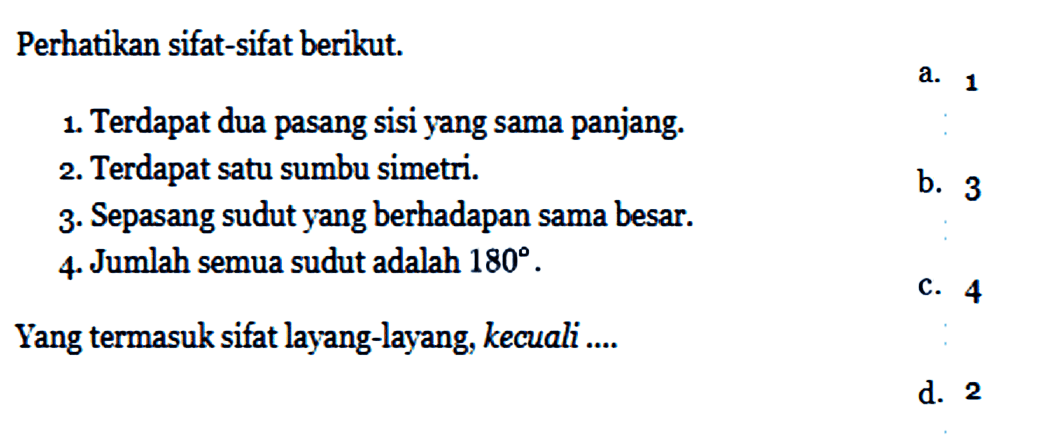 Perhatikan sifat-sifat berikut.1. Terdapat dua pasang sisi yang sama panjang.2. Terdapat satu sumbu simetri.3. Sepasang sudut yang berhadapan sama besar.4. Jumlah semua sudut adalah 180.Yang termasuk sifat layang-layang, kecuali ....