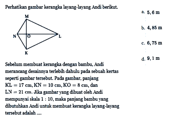 Perhatikan gambar kerangka layang-layang Andi berikut.a.  5,6 m b.  4,85 m c.  6,75 m Sebelum membuat kerangka dengan bambu, Andid.  9,1 m  merancang desainnya terlebih dahulu pada sebuah kertas seperti gambar tersebut. Pada gambar, panjang KL=17 cm, KN=10 cm, KO=8 cm, dan  L . N=21 cm . Jika gambar yang dibuat oleh Andi mempunyai skala  1: 10 , maka panjang bambu yang dibutuhkan Andi untuk membuat kerangka layang-layang tersebut adalah ....