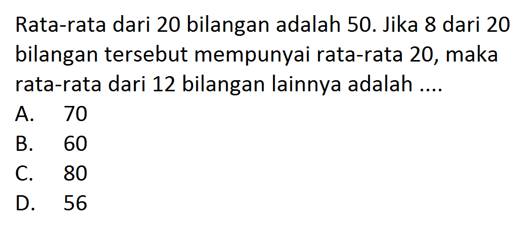 Rata-rata dari 20 bilangan adalah 50. Jika 8 dari 20 bilangan tersebut mempunyai rata-rata 20, maka rata-rata dari 12 bilangan lainnya adalah ....