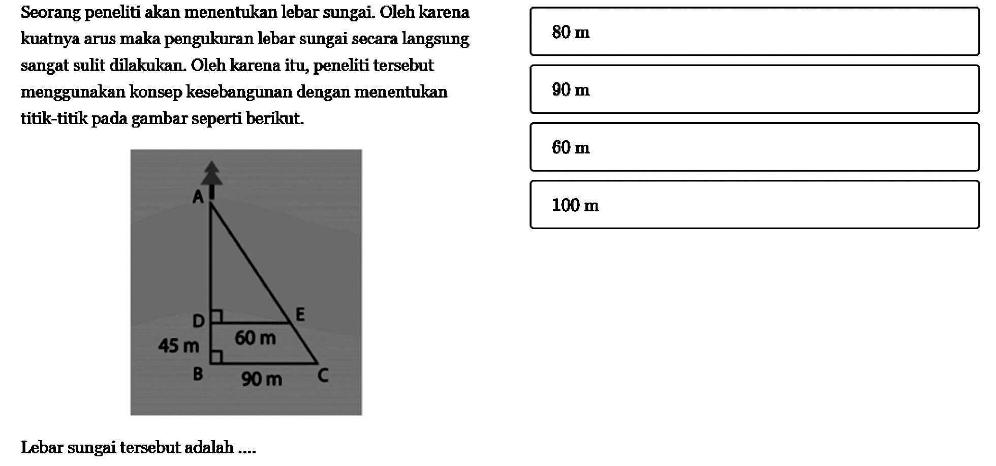 Seorang peneliti akan menentukan lebar sungai. Oleh karena kuatnya arus maka pengukuran lebar sungai secara langsung sangat sulit dilakukan. Oleh karena itu, peneliti tersebut menggunakan konsep kesebangunan dengan menentukan titik-titik pada gambar seperti berikut.Lebar sungai tersebut adalah .... A D E 45 m 60 m B 90 m C 