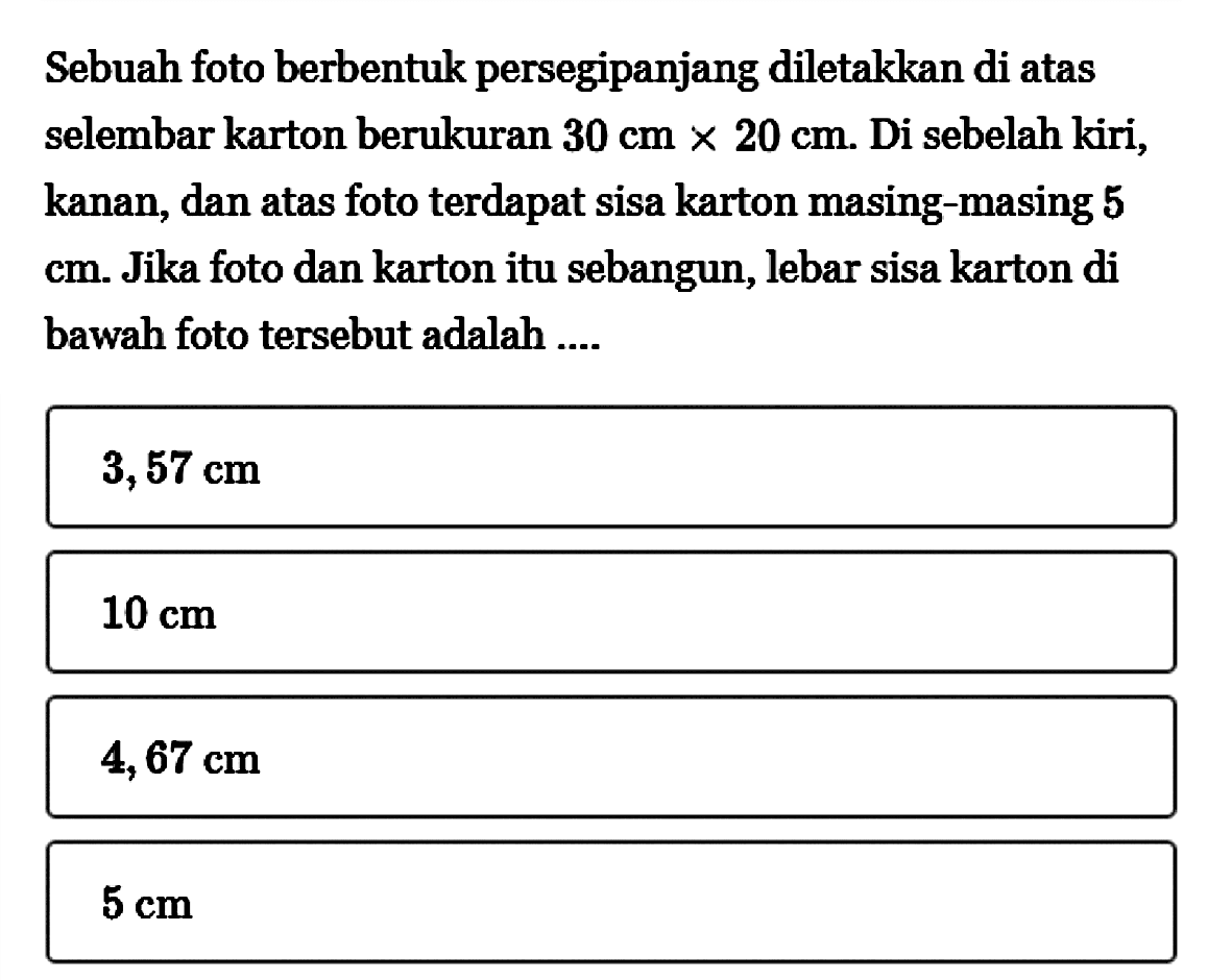 Sebuah foto berbentuk persegipanjang diletakkan di atas selembar karton berukuran  30 cm x 20 cm. Di sebelah kiri, kanan, dan atas foto terdapat sisa karton masing-masing 5 cm. Jika foto dan karton itu sebangun, lebar sisa karton di bawah foto tersebut adalah ....