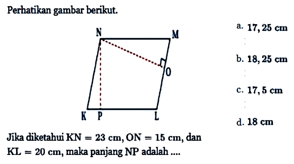 Perhatikan gambar berikut. N M O K P L Jika diketahui KN=23 cm, ON=15 cm, dan KL=20 cm, maka panjang NP adalah .... a. 17,25 cm b. 18,25 cm c. 17,5 cm d. 18 cm 