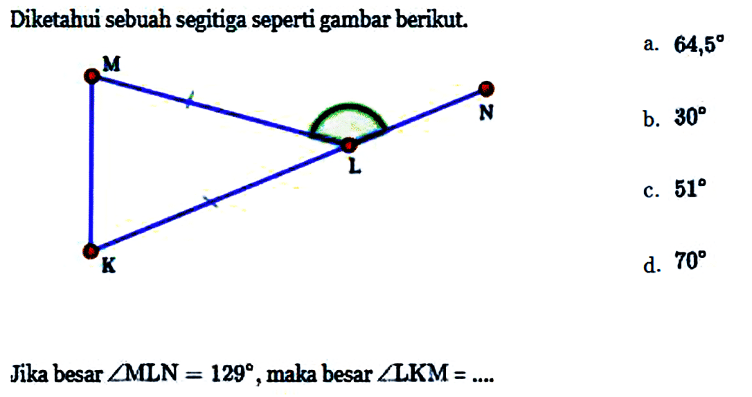 Diketahui sebuah segitiga seperti gambar berikut. 
M N L K 
Jika besar sudut MLN = 129, maka besar sudut LKM = ....