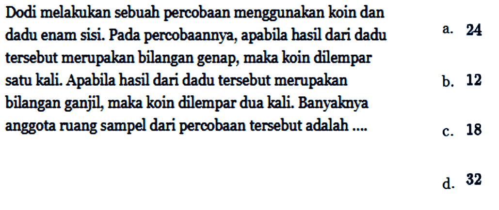 Dodi melakukan sebuah percobaan menggunakan koin dan dadu enam sisi. Pada percobaannya, apabila hasil dari dadu tersebut merupakan bilangan genap, maka koin dilempar satu kali. Apabila hasil dari dadu tersebut merupakan bilangan ganjil, maka koin dilempar dua kali. Banyaknya anggota ruang sampel dari percobaan tersebut adalah ....