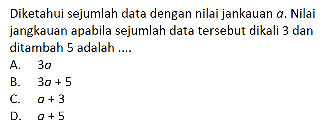 Diketahui sejumlah data dengan nilai jankauan a. Nilai jangkauan apabila sejumlah data tersebut dikali 3 dan ditambah 5 adalah.... A. 3a B. 3a+5 C. a+3 D. a+5