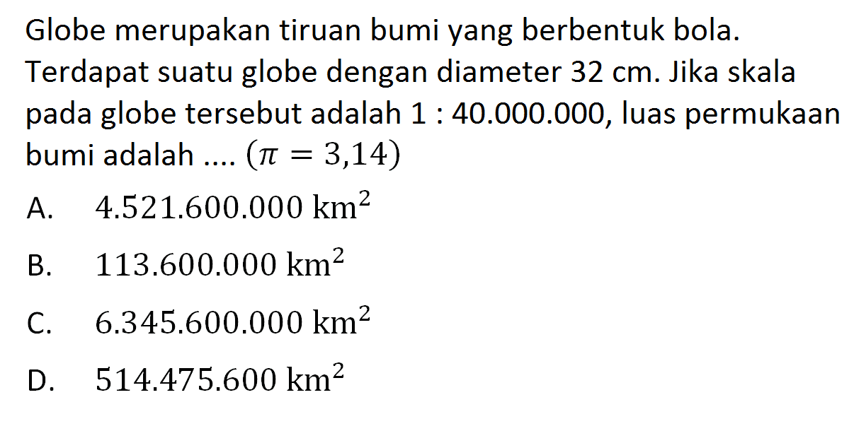 Globe merupakan tiruan bumi yang berbentuk bola. Terdapat suatu globe dengan diameter  32 cm . Jika skala pada globe tersebut adalah  1: 40.000 .000 , luas permukaan bumi adalah ....  (pi=3,14) 